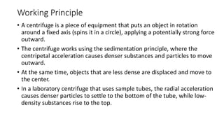 Working Principle
• A centrifuge is a piece of equipment that puts an object in rotation
around a fixed axis (spins it in a circle), applying a potentially strong force
outward.
• The centrifuge works using the sedimentation principle, where the
centripetal acceleration causes denser substances and particles to move
outward.
• At the same time, objects that are less dense are displaced and move to
the center.
• In a laboratory centrifuge that uses sample tubes, the radial acceleration
causes denser particles to settle to the bottom of the tube, while low-
density substances rise to the top.
 