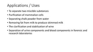 Applications / Uses
• To separate two miscible substances
• Purification of mammalian cells
• Separating chalk powder from water
• Removing fat from milk to produce skimmed milk
• The clarification and stabilization of wine
• Separation of urine components and blood components in forensic and
research laboratories
 