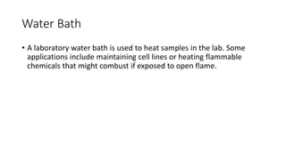 Water Bath
• A laboratory water bath is used to heat samples in the lab. Some
applications include maintaining cell lines or heating flammable
chemicals that might combust if exposed to open flame.
 