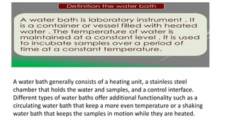 A water bath generally consists of a heating unit, a stainless steel
chamber that holds the water and samples, and a control interface.
Different types of water baths offer additional functionality such as a
circulating water bath that keep a more even temperature or a shaking
water bath that keeps the samples in motion while they are heated.
 