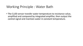 Working Principle : Water Bath
• The Cu50 sensor transfer water temperature to resistance value,
amplified and compared by integrated amplifier, then output the
control signal and maintain water in constant temperature.
 