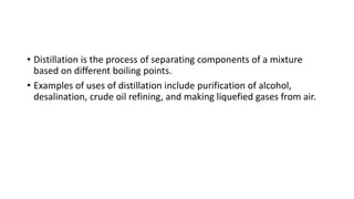 • Distillation is the process of separating components of a mixture
based on different boiling points.
• Examples of uses of distillation include purification of alcohol,
desalination, crude oil refining, and making liquefied gases from air.
 