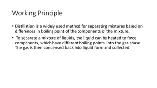 Working Principle
• Distillation is a widely used method for separating mixtures based on
differences in boiling point of the components of the mixture.
• To separate a mixture of liquids, the liquid can be heated to force
components, which have different boiling points, into the gas phase.
The gas is then condensed back into liquid form and collected.
 