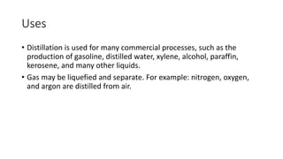 Uses
• Distillation is used for many commercial processes, such as the
production of gasoline, distilled water, xylene, alcohol, paraffin,
kerosene, and many other liquids.
• Gas may be liquefied and separate. For example: nitrogen, oxygen,
and argon are distilled from air.
 