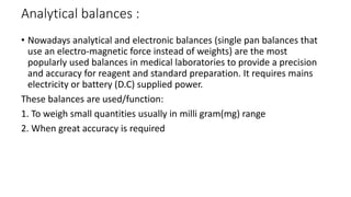 Analytical balances :
• Nowadays analytical and electronic balances (single pan balances that
use an electro-magnetic force instead of weights) are the most
popularly used balances in medical laboratories to provide a precision
and accuracy for reagent and standard preparation. It requires mains
electricity or battery (D.C) supplied power.
These balances are used/function:
1. To weigh small quantities usually in milli gram(mg) range
2. When great accuracy is required
 