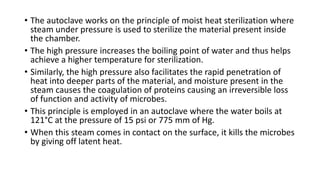 • The autoclave works on the principle of moist heat sterilization where
steam under pressure is used to sterilize the material present inside
the chamber.
• The high pressure increases the boiling point of water and thus helps
achieve a higher temperature for sterilization.
• Similarly, the high pressure also facilitates the rapid penetration of
heat into deeper parts of the material, and moisture present in the
steam causes the coagulation of proteins causing an irreversible loss
of function and activity of microbes.
• This principle is employed in an autoclave where the water boils at
121°C at the pressure of 15 psi or 775 mm of Hg.
• When this steam comes in contact on the surface, it kills the microbes
by giving off latent heat.
 