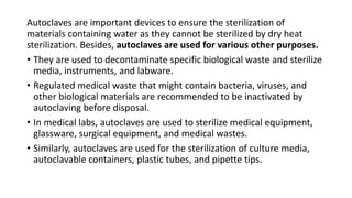 Autoclaves are important devices to ensure the sterilization of
materials containing water as they cannot be sterilized by dry heat
sterilization. Besides, autoclaves are used for various other purposes.
• They are used to decontaminate specific biological waste and sterilize
media, instruments, and labware.
• Regulated medical waste that might contain bacteria, viruses, and
other biological materials are recommended to be inactivated by
autoclaving before disposal.
• In medical labs, autoclaves are used to sterilize medical equipment,
glassware, surgical equipment, and medical wastes.
• Similarly, autoclaves are used for the sterilization of culture media,
autoclavable containers, plastic tubes, and pipette tips.
 