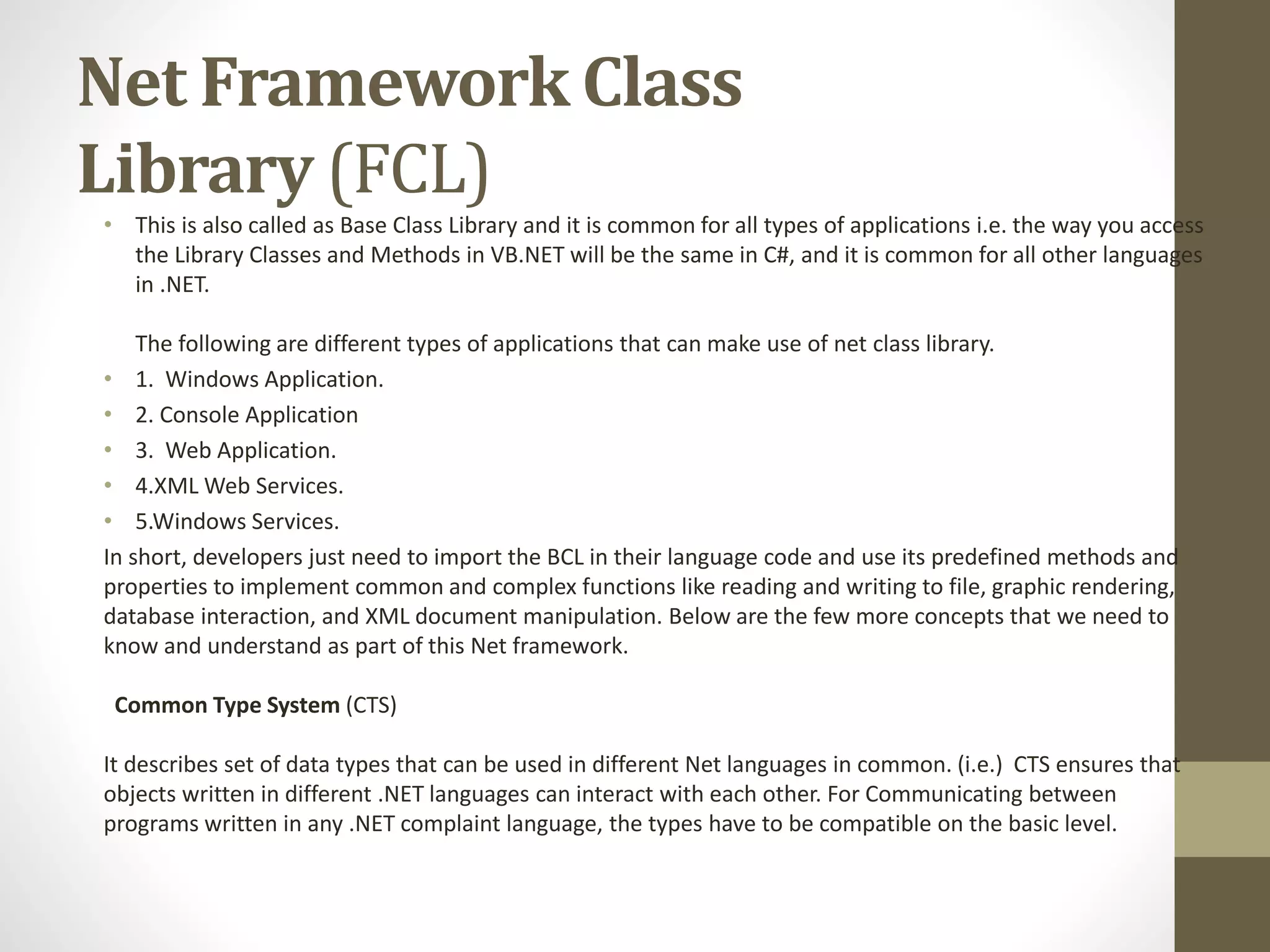 Net Framework Class
Library (FCL)
• This is also called as Base Class Library and it is common for all types of applications i.e. the way you access
the Library Classes and Methods in VB.NET will be the same in C#, and it is common for all other languages
in .NET.
The following are different types of applications that can make use of net class library.
• 1. Windows Application.
• 2. Console Application
• 3. Web Application.
• 4.XML Web Services.
• 5.Windows Services.
In short, developers just need to import the BCL in their language code and use its predefined methods and
properties to implement common and complex functions like reading and writing to file, graphic rendering,
database interaction, and XML document manipulation. Below are the few more concepts that we need to
know and understand as part of this Net framework.
Common Type System (CTS)
It describes set of data types that can be used in different Net languages in common. (i.e.) CTS ensures that
objects written in different .NET languages can interact with each other. For Communicating between
programs written in any .NET complaint language, the types have to be compatible on the basic level.
 