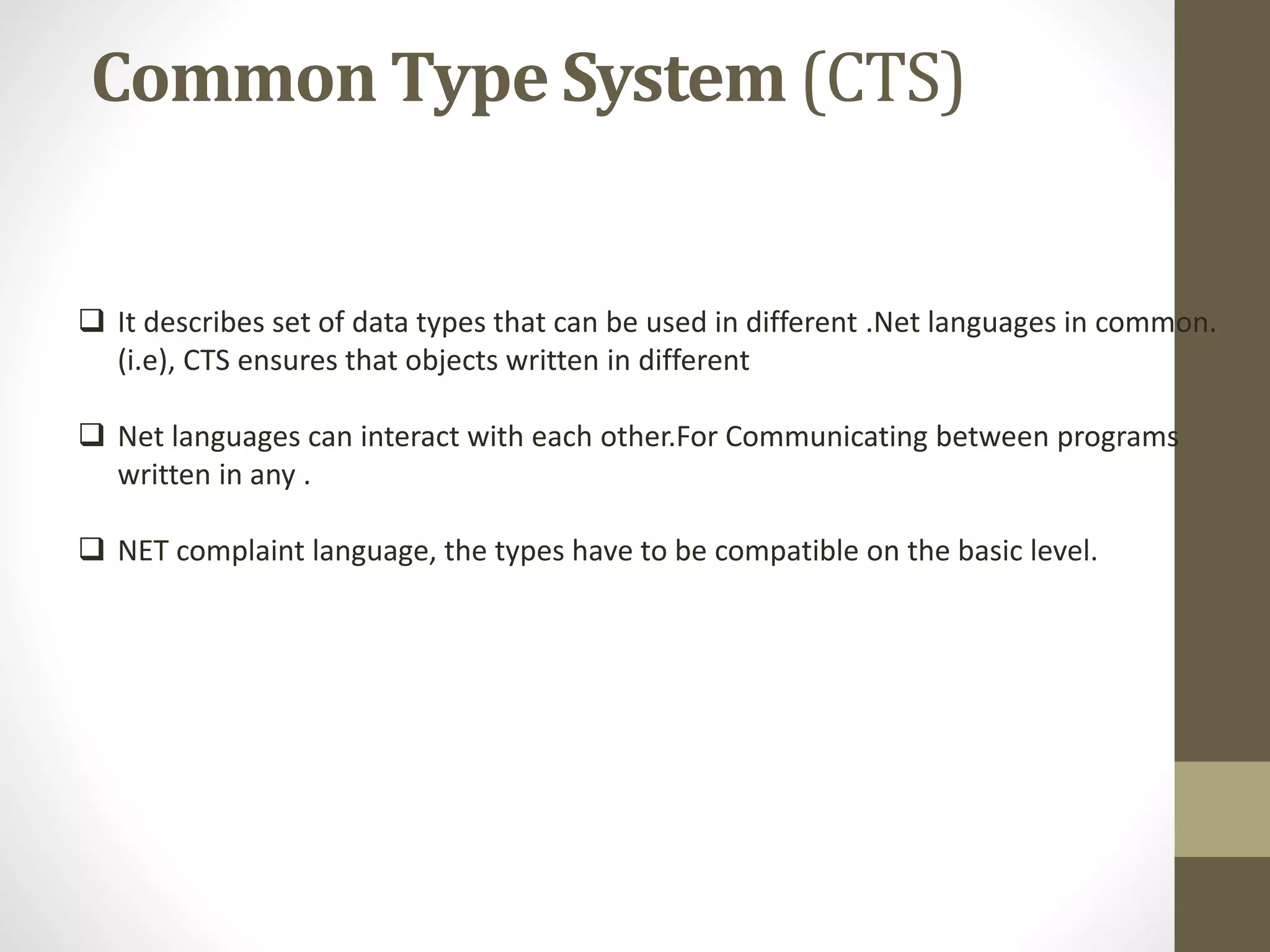 Common Type System (CTS)
 It describes set of data types that can be used in different .Net languages in common.
(i.e), CTS ensures that objects written in different
 Net languages can interact with each other.For Communicating between programs
written in any .
 NET complaint language, the types have to be compatible on the basic level.
 