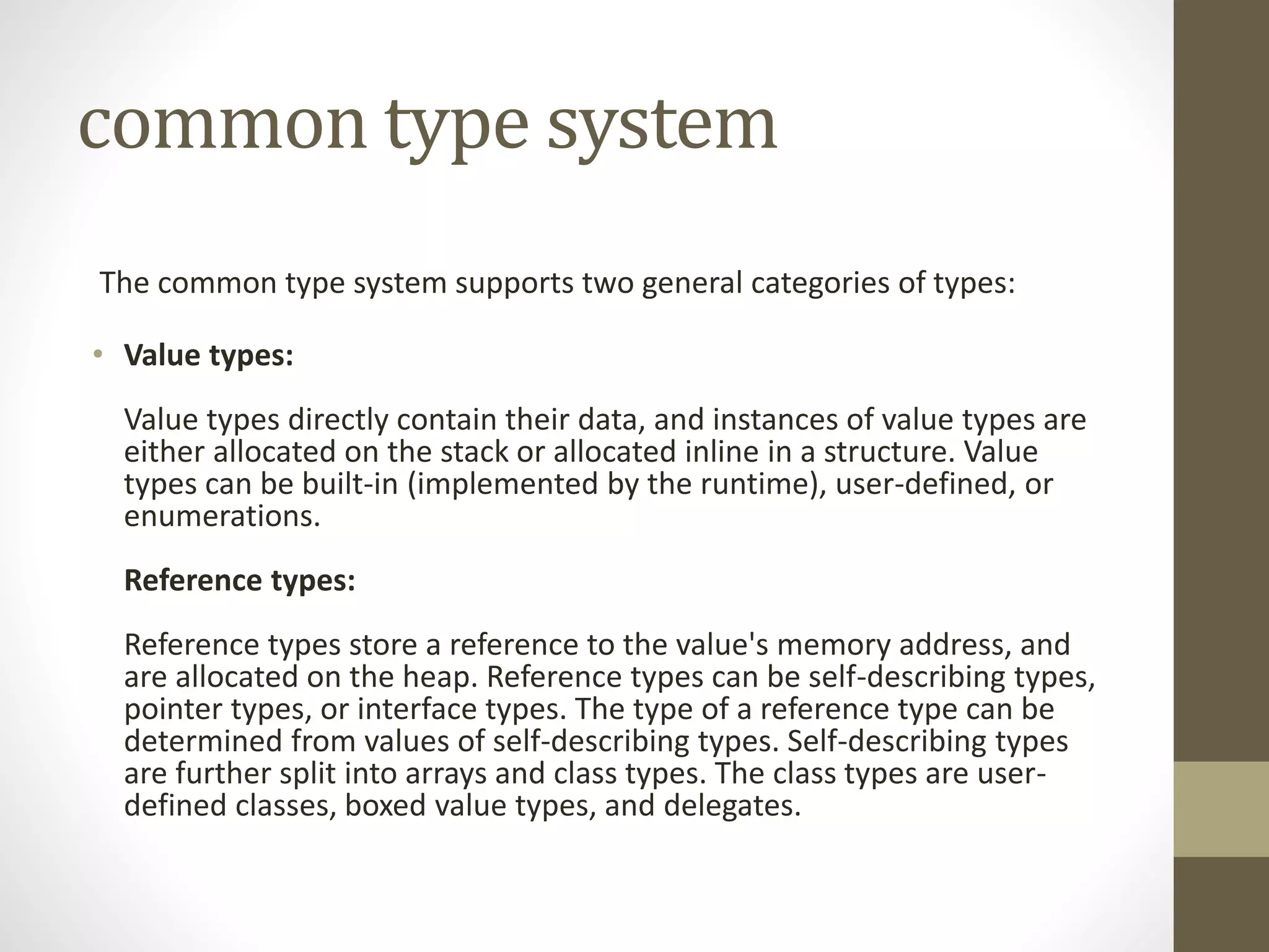 common type system
The common type system supports two general categories of types:
• Value types:
Value types directly contain their data, and instances of value types are
either allocated on the stack or allocated inline in a structure. Value
types can be built-in (implemented by the runtime), user-defined, or
enumerations.
Reference types:
Reference types store a reference to the value's memory address, and
are allocated on the heap. Reference types can be self-describing types,
pointer types, or interface types. The type of a reference type can be
determined from values of self-describing types. Self-describing types
are further split into arrays and class types. The class types are user-
defined classes, boxed value types, and delegates.
 