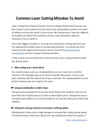 Common Laser Cutting Mistakes To Avoid
Laser cutting has certainly made the work of cutting metals tremendously easy.
But it doesn’t come without its own set of rules and guidelines which one needs
to follow to ensure the works is done as per the requirements. Even the slightest
of mistakes can affect the proficiency of your work and hinder optimum
utilization of your machine.
One of the biggest mistakes is not to go for quality laser cutting machines and
not keeping the machine parts in top working condition. You should use laser
machines from a good brand and also ensure that all the ​laser parts and
consumables​ are also in proper working condition.
In this article, we have listed some of the common laser cutting mistakes which
you should avoid.
➢ Not scaling your work piece
You should always scale your drawing before you set it up to be cut by the
machine. The drawings help you to ensure that the dimensions of your work
piece matches with the dimensions of your machine. The scaling depends on the
kind of software you are using for the same.
➢ Using invisible/less visible lines
Though most manufacturers know the metal needs to be marked, a few do not
know that the machine doesn’t accept or detect light colors. Though the color is
not particularly defined, it is recommended to use red lines because of their high
visibility.
➢ Using the wrong sources to increase cutting speed
Manufacturers often rely on high wattage to increase their metal cutting speed.
It should be known that other factors can also significantly affect the speed of
​http://www.altparts.com/
 