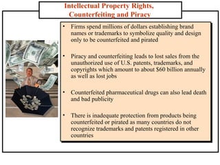 Intellectual Property Rights,
Counterfeiting and Piracy
• Firms spend millions of dollars establishing brand
names or trademarks to symbolize quality and design
only to be counterfeited and pirated
• Piracy and counterfeiting leads to lost sales from the
unauthorized use of U.S. patents, trademarks, and
copyrights which amount to about $60 billion annually
as well as lost jobs
• Counterfeited pharmaceutical drugs can also lead death
and bad publicity
• There is inadequate protection from products being
counterfeited or pirated as many countries do not
recognize trademarks and patents registered in other
countries

 