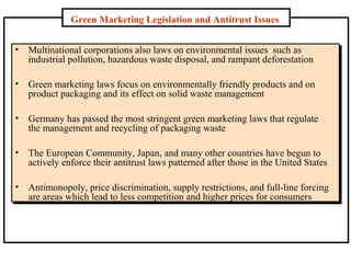 Green Marketing Legislation and Antitrust Issues
•

Multinational corporations also laws on environmental issues such as
industrial pollution, hazardous waste disposal, and rampant deforestation

•

Green marketing laws focus on environmentally friendly products and on
product packaging and its effect on solid waste management

•

Germany has passed the most stringent green marketing laws that regulate
the management and recycling of packaging waste

•

The European Community, Japan, and many other countries have begun to
actively enforce their antitrust laws patterned after those in the United States

•

Antimonopoly, price discrimination, supply restrictions, and full-line forcing
are areas which lead to less competition and higher prices for consumers

 