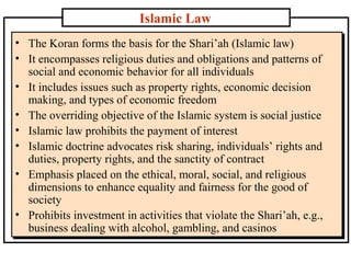 Islamic Law
• The Koran forms the basis for the Shari’ah (Islamic law)
• It encompasses religious duties and obligations and patterns of
social and economic behavior for all individuals
• It includes issues such as property rights, economic decision
making, and types of economic freedom
• The overriding objective of the Islamic system is social justice
• Islamic law prohibits the payment of interest
• Islamic doctrine advocates risk sharing, individuals’ rights and
duties, property rights, and the sanctity of contract
• Emphasis placed on the ethical, moral, social, and religious
dimensions to enhance equality and fairness for the good of
society
• Prohibits investment in activities that violate the Shari’ah, e.g.,
business dealing with alcohol, gambling, and casinos

 
