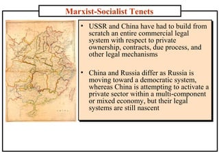 Marxist-Socialist Tenets
• USSR and China have had to build from
scratch an entire commercial legal
system with respect to private
ownership, contracts, due process, and
other legal mechanisms
• China and Russia differ as Russia is
moving toward a democratic system,
whereas China is attempting to activate a
private sector within a multi-component
or mixed economy, but their legal
systems are still nascent

 