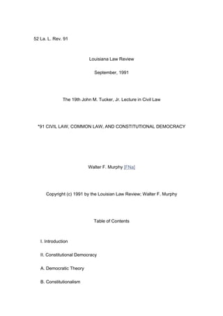 52 La. L. Rev. 91



                            Louisiana Law Review


                              September, 1991




               The 19th John M. Tucker, Jr. Lecture in Civil Law




 *91 CIVIL LAW, COMMON LAW, AND CONSTITUTIONAL DEMOCRACY




                           Walter F. Murphy [FNa]




      Copyright (c) 1991 by the Louisian Law Review; Walter F. Murphy




                              Table of Contents



   I. Introduction


   II. Constitutional Democracy


   A. Democratic Theory


   B. Constitutionalism
 