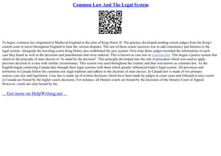 Common Law And The Legal System
To begin, common law originated in Medieval England in the time of King Henry II. The practice developed sending circuit judges from the King's
central court to travel throughout England to hear the various disputes. The aim of these courts (assizes) was to add consistency and fairness to the
legal system. Alongside the traveling courts King Henry also established the jury system. Over time these judges recorded the information of each
case they heard as well as the decisions and punishments that were ordered. This is known as case law or common law. This began a justice system that
relied on the principle of stare decisis or "to stand by the decision". This principle developed into the rule of precedent which was used to apply
previous decision to a case with similar circumstance. This system was used throughout the country and thus was known as common law. As the
English began colonizing Canada they brought their legal systems with them which greatly influenced today's legal system. All provinces and
territories in Canada follow the common law legal tradition and adhere to the doctrine of stare decisis. In Canada law is made of two primary
sources case law and legislation. Case law is made up of written decisions which have been made by judges in court cases and tribunals.Lower courts
in Canada are bound by the higher courts decisions. For instance, all Ontario courts are bound by the decisions of the Ontario Court of Appeal.
However, courts are only bound by the
... Get more on HelpWriting.net ...
 