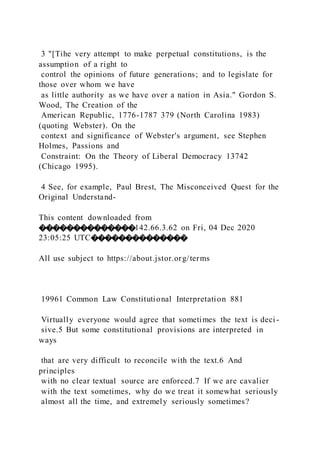 3 "[Tihe very attempt to make perpetual constitutions, is the
assumption of a right to
control the opinions of future generations; and to legislate for
those over whom we have
as little authority as we have over a nation in Asia." Gordon S.
Wood, The Creation of the
American Republic, 1776-1787 379 (North Carolina 1983)
(quoting Webster). On the
context and significance of Webster's argument, see Stephen
Holmes, Passions and
Constraint: On the Theory of Liberal Democracy 13742
(Chicago 1995).
4 See, for example, Paul Brest, The Misconceived Quest for the
Original Understand-
This content downloaded from
��������������142.66.3.62 on Fri, 04 Dec 2020
23:05:25 UTC��������������
All use subject to https://about.jstor.org/terms
19961 Common Law Constitutional Interpretation 881
Virtually everyone would agree that sometimes the text is deci -
sive.5 But some constitutional provisions are interpreted in
ways
that are very difficult to reconcile with the text.6 And
principles
with no clear textual source are enforced.7 If we are cavalier
with the text sometimes, why do we treat it somewhat seriously
almost all the time, and extremely seriously sometimes?
 
