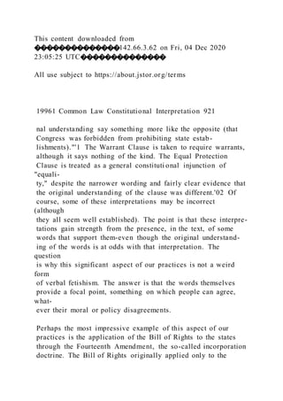 This content downloaded from
��������������142.66.3.62 on Fri, 04 Dec 2020
23:05:25 UTC��������������
All use subject to https://about.jstor.org/terms
19961 Common Law Constitutional Interpretation 921
nal understanding say something more like the opposite (that
Congress was forbidden from prohibiting state estab-
lishments)."'1 The Warrant Clause is taken to require warrants,
although it says nothing of the kind. The Equal Protection
Clause is treated as a general constituti onal injunction of
"equali-
ty," despite the narrower wording and fairly clear evidence that
the original understanding of the clause was different.'02 Of
course, some of these interpretations may be incorrect
(although
they all seem well established). The point is that these interpre-
tations gain strength from the presence, in the text, of some
words that support them-even though the original understand-
ing of the words is at odds with that interpretation. The
question
is why this significant aspect of our practices is not a weird
form
of verbal fetishism. The answer is that the words themselves
provide a focal point, something on which people can agree,
what-
ever their moral or policy disagreements.
Perhaps the most impressive example of this aspect of our
practices is the application of the Bill of Rights to the states
through the Fourteenth Amendment, the so-called incorporation
doctrine. The Bill of Rights originally applied only to the
 