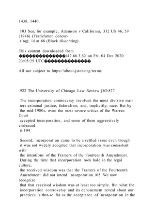 1438, 1440.
103 See, for example, Adamson v California, 332 US 46, 59
(1946) (Frankfurter concur-
ring); id at 68 (Black dissenting).
This content downloaded from
��������������142.66.3.62 on Fri, 04 Dec 2020
23:05:25 UTC��������������
All use subject to https://about.jstor.org/terms
922 The University of Chicago Law Review [63:877
The incorporation controversy involved the most divisive mat-
ters-criminal justice, federalism, and, implicitly, race. But by
the mid-1980s, even the most severe critics of the Warren
Court
accepted incorporation, and some of them aggressively
embraced
it.104
Second, incorporation came to be a settled issue even though
it was not widely accepted that incorporation was consistent
with
the intentions of the Framers of the Fourteenth Amendment.
During the time that incorporation took hold in the legal
culture,
the received wisdom was that the Framers of the Fourteenth
Amendment did not intend incorporation.105 We now
recognize
that that received wisdom was at least too simple. But what the
incorporation controversy and its denouement reveal about our
practices is that-so far as the acceptance of incorporation in the
 