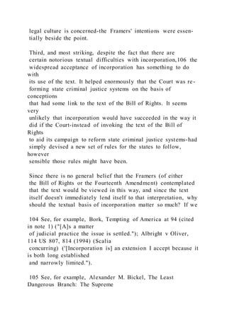 legal culture is concerned-the Framers' intentions were essen-
tially beside the point.
Third, and most striking, despite the fact that there are
certain notorious textual difficulties with incorporation,106 the
widespread acceptance of incorporation has something to do
with
its use of the text. It helped enormously that the Court was re-
forming state criminal justice systems on the basis of
conceptions
that had some link to the text of the Bill of Rights. It seems
very
unlikely that incorporation would have succeeded in the way it
did if the Court-instead of invoking the text of the Bill of
Rights
to aid its campaign to reform state criminal justice systems-had
simply devised a new set of rules for the states to follow,
however
sensible those rules might have been.
Since there is no general belief that the Framers (of either
the Bill of Rights or the Fourteenth Amendment) contemplated
that the text would be viewed in this way, and since the text
itself doesn't immediately lend itself to that interpretation, why
should the textual basis of incorporation matter so much? If we
104 See, for example, Bork, Tempting of America at 94 (cited
in note 1) ("[A]s a matter
of judicial practice the issue is settled."); Albright v Oliver,
114 US 807, 814 (1994) (Scalia
concurring) ('[Incorporation is] an extension I accept because it
is both long established
and narrowly limited.").
105 See, for example, Alexander M. Bickel, The Least
Dangerous Branch: The Supreme
 