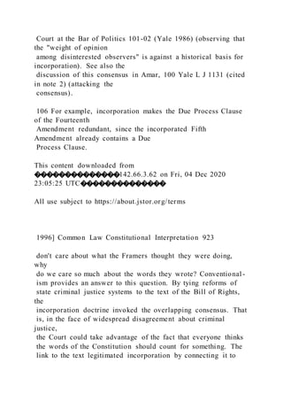 Court at the Bar of Politics 101-02 (Yale 1986) (observing that
the "weight of opinion
among disinterested observers" is against a historical basis for
incorporation). See also the
discussion of this consensus in Amar, 100 Yale L J 1131 (cited
in note 2) (attacking the
consensus).
106 For example, incorporation makes the Due Process Clause
of the Fourteenth
Amendment redundant, since the incorporated Fifth
Amendment already contains a Due
Process Clause.
This content downloaded from
��������������142.66.3.62 on Fri, 04 Dec 2020
23:05:25 UTC��������������
All use subject to https://about.jstor.org/terms
1996] Common Law Constitutional Interpretation 923
don't care about what the Framers thought they were doing,
why
do we care so much about the words they wrote? Conventional -
ism provides an answer to this question. By tying reforms of
state criminal justice systems to the text of the Bill of Rights,
the
incorporation doctrine invoked the overlapping consensus. That
is, in the face of widespread disagreement about criminal
justice,
the Court could take advantage of the fact that everyone thinks
the words of the Constitution should count for something. The
link to the text legitimated incorporation by connecting it to
 