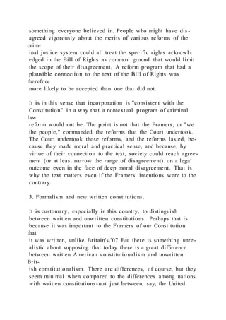 something everyone believed in. People who might have dis-
agreed vigorously about the merits of various reforms of the
crim-
inal justice system could all treat the specific rights acknowl -
edged in the Bill of Rights as common ground that would limit
the scope of their disagreement. A reform program that had a
plausible connection to the text of the Bill of Rights was
therefore
more likely to be accepted than one that did not.
It is in this sense that incorporation is "consistent with the
Constitution" in a way that a nontextual program of criminal
law
reform would not be. The point is not that the Framers, or "we
the people," commanded the reforms that the Court undertook.
The Court undertook those reforms, and the reforms lasted, be-
cause they made moral and practical sense, and because, by
virtue of their connection to the text, society could reach agree-
ment (or at least narrow the range of disagreement) on a legal
outcome even in the face of deep moral disagreement. That is
why the text matters even if the Framers' intentions were to the
contrary.
3. Formalism and new written constitutions.
It is customary, especially in this country, to distinguish
between written and unwritten constitutions. Perhaps that is
because it was important to the Framers of our Constitution
that
it was written, unlike Britain's.'07 But there is something unre-
alistic about supposing that today there is a great difference
between written American constitutionalism and unwritten
Brit-
ish constitutionalism. There are differences, of course, but they
seem minimal when compared to the differences among nations
with written constitutions-not just between, say, the United
 