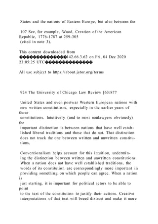 States and the nations of Eastern Europe, but also between the
107 See, for example, Wood, Creation of the American
Republic, 1776-1787 at 259-305
(cited in note 3).
This content downloaded from
��������������142.66.3.62 on Fri, 04 Dec 2020
23:05:25 UTC��������������
All use subject to https://about.jstor.org/terms
924 The University of Chicago Law Review [63:877
United States and even postwar Western European nations with
new written constitutions, especially in the earlier years of
those
constitutions. Intuitively (and to most nonlawyers obviously)
the
important distinction is between nations that have well estab-
lished liberal traditions and those that do not. That distinction
does not track the one between written and unwritten constitu-
tions.
Conventionalism helps account for this intuition, undermin-
ing the distinction between written and unwritten constitutions.
When a nation does not have well established traditions, the
words of its constitution are correspondingly more important in
providing something on which people can agree. When a nation
is
just starting, it is important for political actors to be able to
point
to the text of the constitution to justify their actions. Creative
interpretations of that text will breed distrust and make it more
 