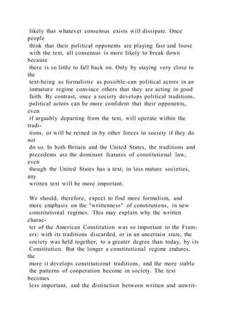 likely that whatever consensus exists will dissipate. Once
people
think that their political opponents are playing fast and loose
with the text, all consensus is more likely to break down
because
there is so little to fall back on. Only by staying very close to
the
text-being as formalistic as possible-can political actors in an
immature regime convince others that they are acting in good
faith. By contrast, once a society develops political traditions,
political actors can be more confident that their opponents,
even
if arguably departing from the text, will operate within the
tradi-
tions, or will be reined in by other forces in society if they do
not
do so. In both Britain and the United States, the traditions and
precedents are the dominant features of constitutional law,
even
though the United States has a text; in less mature societies,
any
written text will be more important.
We should, therefore, expect to find more formalism, and
more emphasis on the "writtenness" of constitutions, in new
constitutional regimes. This may explain why the written
charac-
ter of the American Constitution was so important to the Fram-
ers: with its traditions discarded, or in an uncertain state, the
society was held together, to a greater degree than today, by i ts
Constitution. But the longer a constitutional regime endures,
the
more it develops constitutional traditions, and the more stable
the patterns of cooperation become in society. The text
becomes
less important, and the distinction between written and unwrit-
 