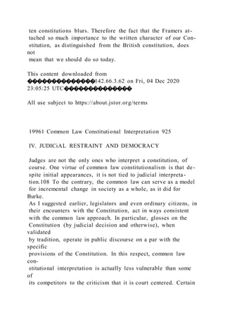 ten constitutions blurs. Therefore the fact that the Framers at-
tached so much importance to the written character of our Con-
stitution, as distinguished from the British constitution, does
not
mean that we should do so today.
This content downloaded from
��������������142.66.3.62 on Fri, 04 Dec 2020
23:05:25 UTC��������������
All use subject to https://about.jstor.org/terms
19961 Common Law Constitutional Interpretation 925
IV. JUDICiAL RESTRAINT AND DEMOCRACY
Judges are not the only ones who interpret a constitution, of
course. One virtue of common law constitutionalism is that de-
spite initial appearances, it is not tied to judicial interpreta -
tion.108 To the contrary, the common law can serve as a model
for incremental change in society as a whole, as it did for
Burke.
As I suggested earlier, legislators and even ordinary citizens, in
their encounters with the Constitution, act in ways consistent
with the common law approach. In particular, glosses on the
Constitution (by judicial decision and otherwise), when
validated
by tradition, operate in public discourse on a par with the
specific
provisions of the Constitution. In this respect, common law
con-
stitutional interpretation is actually less vulnerable than some
of
its competitors to the criticism that it is court centered. Certain
 