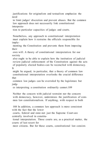 justifications for originalism and textualism emphasize the
need
to limit judges' discretion and prevent abuses. But the common
law approach does not necessarily link constitutional
interpreta-
tion to particular capacities of judges and courts.
Nonetheless, any approach to constitutional interpretation
must explain how it restrains the officials responsible for
imple-
menting the Constitution and prevents them from imposing
their
own will. A theory of constitutional interpretation for our
society
also ought to be able to explain how the institution of judicial
review-judicial enforcement of the Constitution against the acts
of popularly elected bodies-can be reconciled with democracy.
It
might be argued, in particular, that a theory of common law
constitutional interpretation overlooks the crucial difference
that
common law judges can be overruled by the legislature but
judg-
es interpreting a constitution ordinarily cannot.109
Neither the concern with judicial restraint nor the concern
with democracy, however, undermines the justification of com-
mon law constitutionalism. If anything, with respect to both
108 In addition, a common law approach is more consistent
with the fact that the lower
courts, federal and state-not just the Supreme Court-are
centrally involved in constitu-
tional interpretation. Those courts are, as a practical matter, the
courts of last resort for
most citizens. But for those courts, constitutional law consists
 