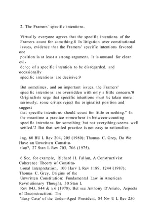 2. The Framers' specific intentions.
Virtually everyone agrees that the specific intentions of the
Framers count for something.8 In litigation over constitutional
issues, evidence that the Framers' specific intentions favored
one
position is at least a strong argument. It is unusual for clear
evi-
dence of a specific intention to be disregarded, and
occasionally
specific intentions are decisive.9
But sometimes, and on important issues, the Framers'
specific intentions are overridden with only a little concern.'0
Originalists urge that specific intentions must be taken more
seriously; some critics reject the originalist position and
suggest
that specific intentions should count for little or nothing." In
the meantime a practice somewhere in between-counting
specific intentions for something but not everything-seems well
settled.'2 But that settled practice is not easy to rationalize.
ing, 60 BU L Rev 204, 205 (1980); Thomas C. Grey, Do We
Have an Unwritten Constitu-
tion?, 27 Stan L Rev 703, 706 (1975).
6 See, for example, Richard H. Fallon, A Constructivist
Coherence Theory of Constitu-
tional Interpretation, 100 Harv L Rev 1189, 1244 (1987);
Thomas C. Grey, Origins of the
Unwritten Constitution: Fundamental Law in American
Revolutionary Thought, 30 Stan L
Rev 843, 844 & n 6 (1978). But see Anthony D'Amato, Aspects
of Deconstruction: The
'Easy Case' of the Under-Aged President, 84 Nw U L Rev 250
 