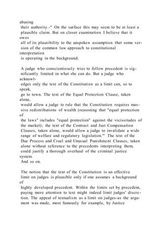 abusing
their authority.-" On the surface this may seem to be at least a
plausible claim. But on closer examination I believe that it
owes
all of its plausibility to the unspoken assumption that some ver-
sion of the common law approach to constitutional
interpretation
is operating in the background.
A judge who conscientiously tries to follow precedent is sig-
nificantly limited in what she can do. But a judge who
acknowl-
edges only the text of the Constitution as a limit can, so to
speak,
go to town. The text of the Equal Protection Clause, taken
alone,
would allow a judge to rule that the Constitution requires mas-
sive redistributions of wealth (reasoning that "equal protection
of
the laws" includes "equal protection" against the vicissitudes of
the market); the text of the Contract and Just Compensation
Clauses, taken alone, would allow a judge to invalidate a wide
range of welfare and regulatory legislation."' The text of the
Due Process and Cruel and Unusual Punishment Clauses, taken
alone without reference to the precedents interpreting them,
could justify a thorough overhaul of the criminal justice
system.
And so on.
The notion that the text of the Constitution is an effective
limit on judges is plausible only if one assumes a background
of
highly developed precedent. Within the limits set by precedent,
paying more attention to text might indeed limit judges' discre-
tion. The appeal of textualism as a limit on judges-as the argu-
ment was made, most famously for example, by Justice
 