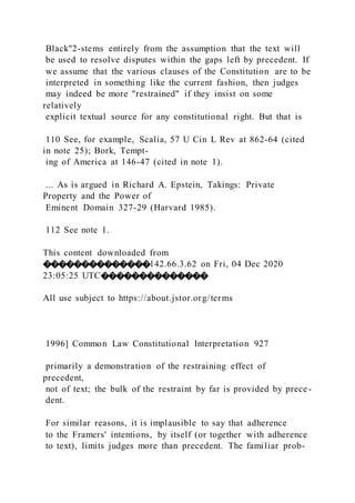 Black"2-stems entirely from the assumption that the text will
be used to resolve disputes within the gaps left by precedent. If
we assume that the various clauses of the Constitution are to be
interpreted in something like the current fashion, then judges
may indeed be more "restrained" if they insist on some
relatively
explicit textual source for any constitutional right. But that is
110 See, for example, Scalia, 57 U Cin L Rev at 862-64 (cited
in note 25); Bork, Tempt-
ing of America at 146-47 (cited in note 1).
... As is argued in Richard A. Epstein, Takings: Private
Property and the Power of
Eminent Domain 327-29 (Harvard 1985).
112 See note 1.
This content downloaded from
��������������142.66.3.62 on Fri, 04 Dec 2020
23:05:25 UTC��������������
All use subject to https://about.jstor.org/terms
1996] Common Law Constitutional Interpretation 927
primarily a demonstration of the restraining effect of
precedent,
not of text; the bulk of the restraint by far is provided by prece-
dent.
For similar reasons, it is implausible to say that adherence
to the Framers' intentions, by itself (or together with adherence
to text), limits judges more than precedent. The familiar prob-
 