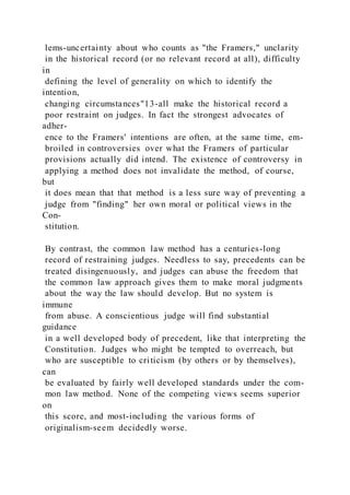 lems-uncertainty about who counts as "the Framers," unclarity
in the historical record (or no relevant record at all), difficulty
in
defining the level of generality on which to identify the
intention,
changing circumstances"13-all make the historical record a
poor restraint on judges. In fact the strongest advocates of
adher-
ence to the Framers' intentions are often, at the same time, em-
broiled in controversies over what the Framers of particular
provisions actually did intend. The existence of controversy in
applying a method does not invalidate the method, of course,
but
it does mean that that method is a less sure way of preventing a
judge from "finding" her own moral or political views in the
Con-
stitution.
By contrast, the common law method has a centuries-long
record of restraining judges. Needless to say, precedents can be
treated disingenuously, and judges can abuse the freedom that
the common law approach gives them to make moral judgments
about the way the law should develop. But no system is
immune
from abuse. A conscientious judge will find substantial
guidance
in a well developed body of precedent, like that interpreting the
Constitution. Judges who might be tempted to overreach, but
who are susceptible to criticism (by others or by themselves),
can
be evaluated by fairly well developed standards under the com-
mon law method. None of the competing views seems superior
on
this score, and most-including the various forms of
originalism-seem decidedly worse.
 