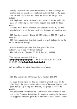 Finally, common law constitutionalism has the advantage of
confronting the question of judicial restraint-that is, the ques-
tion of how concerned we should be about the danger that
judges
will implement their own moral and political views under the
guise of following the law-more directly and candidly than
other
theories do."4 Under common law constitutionalism, the ten-
sion is between, on the one hand, the demands of tradition and
113 See, for example, Brest, 60 BU L Rev at 229-37 (cited in
note 4).
114 For a suggestion that the extent to which judges should be
so restrained is perhaps
a more difficult question than has generally been
acknowledged, see Frederick Schauer,
The Calculus of Distrust, 77 Va L Rev 653 (1991).
This content downloaded from
��������������142.66.3.62 on Fri, 04 Dec 2020
23:05:25 UTC��������������
All use subject to https://about.jstor.org/terms
928 The University of Chicago Law Review [63:877
the need to maintain the text as common ground, and, on the
other hand, the perceived requirements of fairness, justice, and
good policy. By facing that tension, the judge is forced to
decide
how restrained she should be. Approaches that emphasize the
text or the Framers' intentions, by contrast, ordinarily insist on
the supposed absolute priority of the text or the Framers' inten-
 