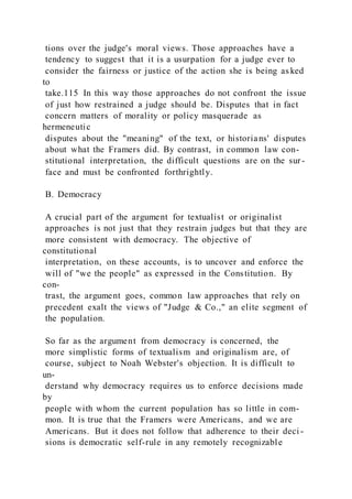 tions over the judge's moral views. Those approaches have a
tendency to suggest that it is a usurpation for a judge ever to
consider the fairness or justice of the action she is being as ked
to
take.115 In this way those approaches do not confront the issue
of just how restrained a judge should be. Disputes that in fact
concern matters of morality or policy masquerade as
hermeneutic
disputes about the "meaning" of the text, or historians' disputes
about what the Framers did. By contrast, in common law con-
stitutional interpretation, the difficult questions are on the sur -
face and must be confronted forthrightly.
B. Democracy
A crucial part of the argument for textualist or originalist
approaches is not just that they restrain judges but that they are
more consistent with democracy. The objective of
constitutional
interpretation, on these accounts, is to uncover and enforce the
will of "we the people" as expressed in the Constitution. By
con-
trast, the argument goes, common law approaches that rely on
precedent exalt the views of "Judge & Co.," an elite segment of
the population.
So far as the argument from democracy is concerned, the
more simplistic forms of textualism and originalism are, of
course, subject to Noah Webster's objection. It is difficult to
un-
derstand why democracy requires us to enforce decisions made
by
people with whom the current population has so little in com-
mon. It is true that the Framers were Americans, and we are
Americans. But it does not follow that adherence to their deci -
sions is democratic self-rule in any remotely recognizable
 