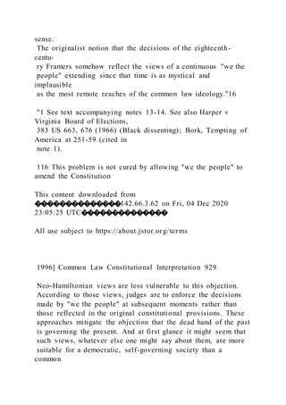 sense.
The originalist notion that the decisions of the eighteenth-
centu-
ry Framers somehow reflect the views of a continuous "we the
people" extending since that time is as mystical and
implausible
as the most remote reaches of the common law ideology."16
"1 See text accompanying notes 13-14. See also Harper v
Virginia Board of Elections,
383 US 663, 676 (1966) (Black dissenting); Bork, Tempting of
America at 251-59 (cited in
note 1).
116 This problem is not cured by allowing "we the people" to
amend the Constitution
This content downloaded from
��������������142.66.3.62 on Fri, 04 Dec 2020
23:05:25 UTC��������������
All use subject to https://about.jstor.org/terms
1996] Common Law Constitutional Interpretation 929
Neo-Hamiltonian views are less vulnerable to this objection.
According to those views, judges are to enforce the decisions
made by "we the people" at subsequent moments rather than
those reflected in the original constitutional provisions. These
approaches mitigate the objection that the dead hand of the past
is governing the present. And at first glance it might seem that
such views, whatever else one might say about them, are more
suitable for a democratic, self-governing society than a
common
 