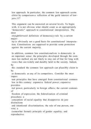 law approach. In particular, the common law approach seems
elitist by comparison-a reflection of the guild interest of law-
yers.117
This argument can be answered on several levels. To begin
with, it is not obvious what should count as an appropriately
"democratic" approach to constitutional interpretation. The
most
straightforward definition of democracy-rule by a current
major-
ity-is obviously not a good basis for constitutional interpreta-
tion. Constitutions are supposed to provide some protection
against the current majority.
In addition, common law constitutionalism is democratic in
an important sense: the principles developed through the com-
mon law method are not likely to stay out of line for long with
views that are widely and durably held in the society. Indeed,
by
this standard the common law approach can plausibly claim to
be
as democratic as any of its competitors. Consider the most
impor-
tant principles that have emerged from constitutional common
law in this century: expansive federal power; expansive
presiden-
tial power, particularly in foreign affairs; the current contours
of
freedom of expression; the federalization of criminal
procedure; a
conception of racial equality that disapproves de jure
distinctions
and intentional discrimination; the rule of one person, one
vote; a
(somewhat formal) principle of gender equality; and
reproductive
 