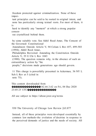 freedom protected against criminalization. None of these
impor-
tant principles can be said to be rooted in original intent, and
none has particularly strong textual roots. For most of them, it
is
hard to identify any "moment" at which a strong popular
consen-
sus crystallized behind them.
by some suitable vote. See Akhil Reed Amar, The Consent of
the Governed: Constitutional
Amendment Outside Article V, 94 Colum L Rev 457, 499-503
(1994); Akhil Reed Amar,
Philadelphia Revisited: Amending the Constitution Outside
Article V, 55 U Chi L Rev 1043
(1988). The question remains why, in the absence of such an
extraordinary action by "the
people," decisions made generations ago should govern.
11 This charge is powerfully presented in Ackerman, 36 NY L
Sch L Rev at 5 (cited in
note 75).
This content downloaded from
��������������142.66.3.62 on Fri, 04 Dec 2020
23:05:25 UTC��������������
All use subject to https://about.jstor.org/terms
930 The University of Chicago Law Review [63:877
Instead, all of these principles were developed essentially by
common law methods-the evolution of doctrine in response to
the perceived demands of justice and the needs of society. All
 