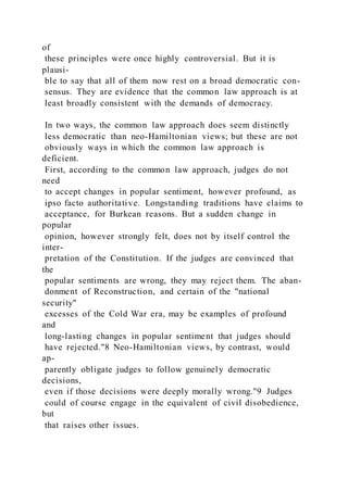 of
these principles were once highly controversial. But it is
plausi-
ble to say that all of them now rest on a broad democratic con-
sensus. They are evidence that the common law approach is at
least broadly consistent with the demands of democracy.
In two ways, the common law approach does seem distinctly
less democratic than neo-Hamiltonian views; but these are not
obviously ways in which the common law approach is
deficient.
First, according to the common law approach, judges do not
need
to accept changes in popular sentiment, however profound, as
ipso facto authoritative. Longstanding traditions have claims to
acceptance, for Burkean reasons. But a sudden change in
popular
opinion, however strongly felt, does not by itself control the
inter-
pretation of the Constitution. If the judges are convinced that
the
popular sentiments are wrong, they may reject them. The aban-
donment of Reconstruction, and certain of the "national
security"
excesses of the Cold War era, may be examples of profound
and
long-lasting changes in popular sentiment that judges should
have rejected."8 Neo-Hamiltonian views, by contrast, would
ap-
parently obligate judges to follow genuinely democratic
decisions,
even if those decisions were deeply morally wrong."9 Judges
could of course engage in the equivalent of civil disobedience,
but
that raises other issues.
 