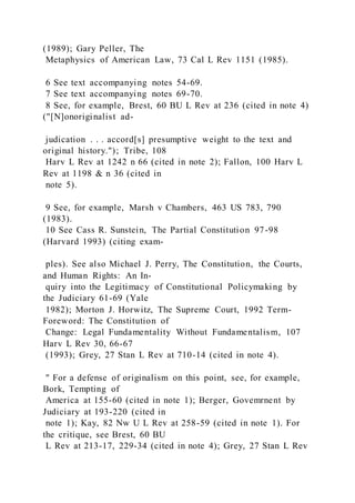 (1989); Gary Peller, The
Metaphysics of American Law, 73 Cal L Rev 1151 (1985).
6 See text accompanying notes 54-69.
7 See text accompanying notes 69-70.
8 See, for example, Brest, 60 BU L Rev at 236 (cited in note 4)
("[N]onoriginalist ad-
judication . . . accord[s] presumptive weight to the text and
original history."); Tribe, 108
Harv L Rev at 1242 n 66 (cited in note 2); Fallon, 100 Harv L
Rev at 1198 & n 36 (cited in
note 5).
9 See, for example, Marsh v Chambers, 463 US 783, 790
(1983).
10 See Cass R. Sunstein, The Partial Constitution 97-98
(Harvard 1993) (citing exam-
ples). See also Michael J. Perry, The Constitution, the Courts,
and Human Rights: An In-
quiry into the Legitimacy of Constitutional Policymaking by
the Judiciary 61-69 (Yale
1982); Morton J. Horwitz, The Supreme Court, 1992 Term-
Foreword: The Constitution of
Change: Legal Fundamentality Without Fundamentalism, 107
Harv L Rev 30, 66-67
(1993); Grey, 27 Stan L Rev at 710-14 (cited in note 4).
" For a defense of originalism on this point, see, for example,
Bork, Tempting of
America at 155-60 (cited in note 1); Berger, Govemrnent by
Judiciary at 193-220 (cited in
note 1); Kay, 82 Nw U L Rev at 258-59 (cited in note 1). For
the critique, see Brest, 60 BU
L Rev at 213-17, 229-34 (cited in note 4); Grey, 27 Stan L Rev
 