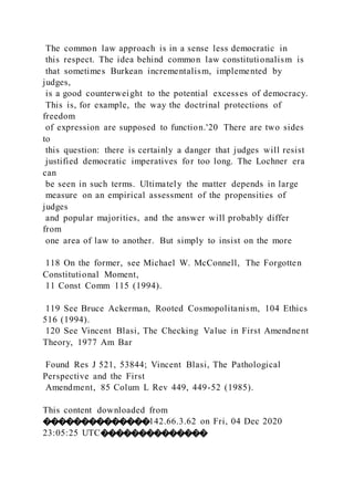 The common law approach is in a sense less democratic in
this respect. The idea behind common law constitutionalism is
that sometimes Burkean incrementalism, implemented by
judges,
is a good counterweight to the potential excesses of democracy.
This is, for example, the way the doctrinal protections of
freedom
of expression are supposed to function.'20 There are two sides
to
this question: there is certainly a danger that judges will resist
justified democratic imperatives for too long. The Lochner era
can
be seen in such terms. Ultimately the matter depends in large
measure on an empirical assessment of the propensities of
judges
and popular majorities, and the answer will probably differ
from
one area of law to another. But simply to insist on the more
118 On the former, see Michael W. McConnell, The Forgotten
Constitutional Moment,
11 Const Comm 115 (1994).
119 See Bruce Ackerman, Rooted Cosmopolitanism, 104 Ethics
516 (1994).
120 See Vincent Blasi, The Checking Value in First Amendnent
Theory, 1977 Am Bar
Found Res J 521, 53844; Vincent Blasi, The Pathological
Perspective and the First
Amendment, 85 Colum L Rev 449, 449-52 (1985).
This content downloaded from
��������������142.66.3.62 on Fri, 04 Dec 2020
23:05:25 UTC��������������
 