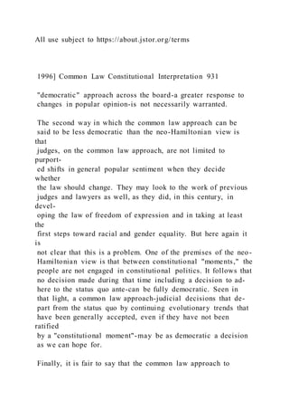 All use subject to https://about.jstor.org/terms
1996] Common Law Constitutional Interpretation 931
"democratic" approach across the board-a greater response to
changes in popular opinion-is not necessarily warranted.
The second way in which the common law approach can be
said to be less democratic than the neo-Hamiltonian view is
that
judges, on the common law approach, are not limited to
purport-
ed shifts in general popular sentiment when they decide
whether
the law should change. They may look to the work of previous
judges and lawyers as well, as they did, in this century, in
devel-
oping the law of freedom of expression and in taking at least
the
first steps toward racial and gender equality. But here again it
is
not clear that this is a problem. One of the premises of the neo-
Hamiltonian view is that between constitutional "moments," the
people are not engaged in constitutional politics. It follows that
no decision made during that time including a decision to ad-
here to the status quo ante-can be fully democratic. Seen in
that light, a common law approach-judicial decisions that de-
part from the status quo by continuing evolutionary trends that
have been generally accepted, even if they have not been
ratified
by a "constitutional moment"-may be as democratic a decision
as we can hope for.
Finally, it is fair to say that the common law approach to
 