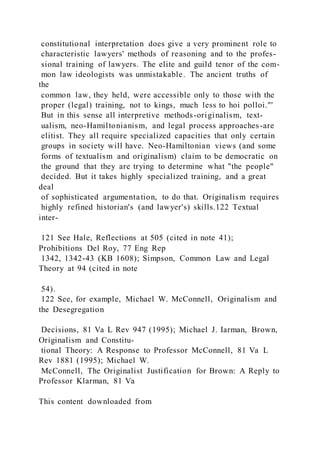 constitutional interpretation does give a very prominent role to
characteristic lawyers' methods of reasoning and to the profes-
sional training of lawyers. The elite and guild tenor of the com-
mon law ideologists was unmistakable. The ancient truths of
the
common law, they held, were accessible only to those with the
proper (legal) training, not to kings, much less to hoi polloi."'
But in this sense all interpretive methods-originalism, text-
ualism, neo-Hamiltonianism, and legal process approaches-are
elitist. They all require specialized capacities that only certain
groups in society will have. Neo-Hamiltonian views (and some
forms of textualism and originalism) claim to be democratic on
the ground that they are trying to determine what "the people"
decided. But it takes highly specialized training, and a great
deal
of sophisticated argumentation, to do that. Originalism requires
highly refined historian's (and lawyer's) skills.122 Textual
inter-
121 See Hale, Reflections at 505 (cited in note 41);
Prohibitions Del Roy, 77 Eng Rep
1342, 1342-43 (KB 1608); Simpson, Common Law and Legal
Theory at 94 (cited in note
54).
122 See, for example, Michael W. McConnell, Originalism and
the Desegregation
Decisions, 81 Va L Rev 947 (1995); Michael J. Iarman, Brown,
Originalism and Constitu-
tional Theory: A Response to Professor McConnell, 81 Va L
Rev 1881 (1995); Michael W.
McConnell, The Originalist Justification for Brown: A Reply to
Professor Klarman, 81 Va
This content downloaded from
 