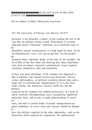 ��������������142.66.3.62 on Fri, 04 Dec 2020
23:05:25 UTC��������������
All use subject to https://about.jstor.org/terms
932 The University of Chicago Law Review [63:877
pretation is not plausibly a matter of just reading the text in the
way that an ordinary citizen would. Particularly if a textual
approach draws "structural" inferences (as it probably must to
be
plausible), textual interpretation is a high legal art form. As for
neo-Hamiltonian views, one can accept that "we the people"
de-
termined many important things at the time of, for example, the
Civil War or the New Deal, but showing how those determina-
tions bear on today's contested constitutional issues requires
enormous interpretive skill and originality.
In fact, one great advantage of the common law approach is
that it explains why trained lawyers-not historians, literary
critics, philosophers, or political scientists-should play such a
large role in constitutional interpretation.'23 It is not clear
what, exactly, the distinctive lawyers' skills are, but the
abilities
required by the common law method-proficiency in a form of
moral casuistry (distinguishing cases, recognizing significant
particular facts, and so on), a rough understanding of social
sci-
ence, and skill at certain kinds of textual interpretation-are
good candidates. It is less clear why lawyers should be thought
to
have the abilities required by the other approaches, such as the
historian's skills required by originalism, the sophisticated
 