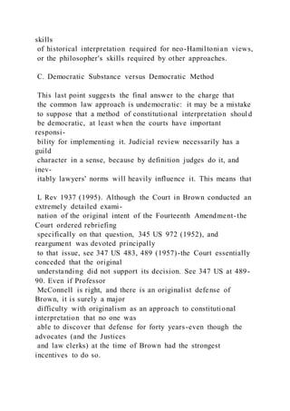 skills
of historical interpretation required for neo-Hamiltonian views,
or the philosopher's skills required by other approaches.
C. Democratic Substance versus Democratic Method
This last point suggests the final answer to the charge that
the common law approach is undemocratic: it may be a mistake
to suppose that a method of constitutional interpretation shoul d
be democratic, at least when the courts have important
responsi-
bility for implementing it. Judicial review necessarily has a
guild
character in a sense, because by definition judges do it, and
inev-
itably lawyers' norms will heavily influence it. This means that
L Rev 1937 (1995). Although the Court in Brown conducted an
extremely detailed exami-
nation of the original intent of the Fourteenth Amendment-the
Court ordered rebriefing
specifically on that question, 345 US 972 (1952), and
reargument was devoted principally
to that issue, see 347 US 483, 489 (1957)-the Court essentially
conceded that the original
understanding did not support its decision. See 347 US at 489-
90. Even if Professor
McConnell is right, and there is an originalist defense of
Brown, it is surely a major
difficulty with originalism as an approach to constitutional
interpretation that no one was
able to discover that defense for forty years-even though the
advocates (and the Justices
and law clerks) at the time of Brown had the strongest
incentives to do so.
 