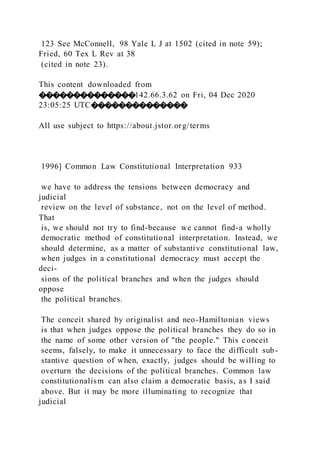 123 See McConnell, 98 Yale L J at 1502 (cited in note 59);
Fried, 60 Tex L Rev at 38
(cited in note 23).
This content downloaded from
��������������142.66.3.62 on Fri, 04 Dec 2020
23:05:25 UTC��������������
All use subject to https://about.jstor.org/terms
1996] Common Law Constitutional Interpretation 933
we have to address the tensions between democracy and
judicial
review on the level of substance, not on the level of method.
That
is, we should not try to find-because we cannot find-a wholly
democratic method of constitutional interpretation. Instead, we
should determine, as a matter of substantive constitutional law,
when judges in a constitutional democracy must accept the
deci-
sions of the political branches and when the judges should
oppose
the political branches.
The conceit shared by originalist and neo-Hamiltonian views
is that when judges oppose the political branches they do so in
the name of some other version of "the people." This conceit
seems, falsely, to make it unnecessary to face the difficult sub-
stantive question of when, exactly, judges should be willing to
overturn the decisions of the political branches. Common law
constitutionalism can also claim a democratic basis, as I said
above. But it may be more illuminating to recognize that
judicial
 