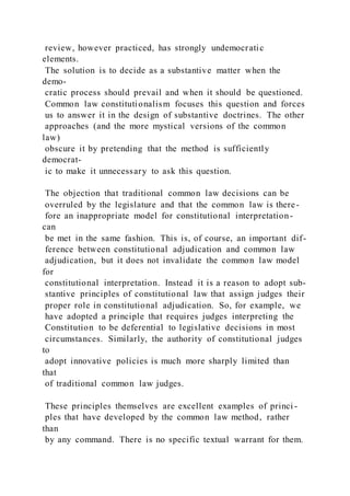 review, however practiced, has strongly undemocratic
elements.
The solution is to decide as a substantive matter when the
demo-
cratic process should prevail and when it should be questioned.
Common law constitutionalism focuses this question and forces
us to answer it in the design of substantive doctrines. The other
approaches (and the more mystical versions of the common
law)
obscure it by pretending that the method is sufficiently
democrat-
ic to make it unnecessary to ask this question.
The objection that traditional common law decisions can be
overruled by the legislature and that the common law is there-
fore an inappropriate model for constitutional interpretation-
can
be met in the same fashion. This is, of course, an important dif-
ference between constitutional adjudication and common law
adjudication, but it does not invalidate the common law model
for
constitutional interpretation. Instead it is a reason to adopt sub-
stantive principles of constitutional law that assign judges their
proper role in constitutional adjudication. So, for example, we
have adopted a principle that requires judges interpreting the
Constitution to be deferential to legislative decisions in most
circumstances. Similarly, the authority of constitutional judges
to
adopt innovative policies is much more sharply limited than
that
of traditional common law judges.
These principles themselves are excellent examples of princi -
ples that have developed by the common law method, rather
than
by any command. There is no specific textual warrant for them.
 