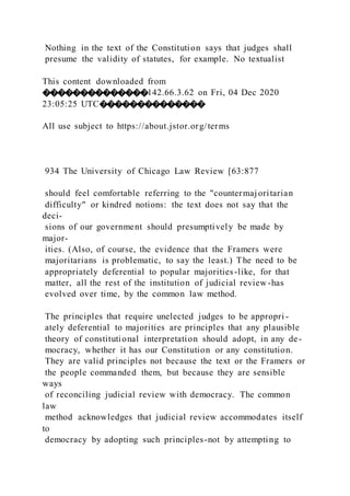 Nothing in the text of the Constitution says that judges shall
presume the validity of statutes, for example. No textualist
This content downloaded from
��������������142.66.3.62 on Fri, 04 Dec 2020
23:05:25 UTC��������������
All use subject to https://about.jstor.org/terms
934 The University of Chicago Law Review [63:877
should feel comfortable referring to the "countermajoritarian
difficulty" or kindred notions: the text does not say that the
deci-
sions of our government should presumptively be made by
major-
ities. (Also, of course, the evidence that the Framers were
majoritarians is problematic, to say the least.) The need to be
appropriately deferential to popular majorities-like, for that
matter, all the rest of the institution of judicial review -has
evolved over time, by the common law method.
The principles that require unelected judges to be appropri -
ately deferential to majorities are principles that any plausible
theory of constitutional interpretation should adopt, in any de-
mocracy, whether it has our Constitution or any constitution.
They are valid principles not because the text or the Framers or
the people commanded them, but because they are sensible
ways
of reconciling judicial review with democracy. The common
law
method acknowledges that judicial review accommodates itself
to
democracy by adopting such principles-not by attempting to
 